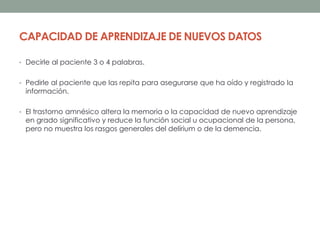 CAPACIDAD DE APRENDIZAJE DE NUEVOS DATOS
• Decirle al paciente 3 o 4 palabras.
• Pedirle al paciente que las repita para asegurarse que ha oído y registrado la
información.
• El trastorno amnésico altera la memoria o la capacidad de nuevo aprendizaje
en grado significativo y reduce la función social u ocupacional de la persona,
pero no muestra los rasgos generales del delírium o de la demencia.
 