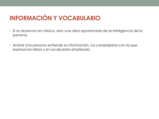 INFORMACIÓN Y VOCABULARIO
• Si se observan en clínica, dan una idea aproximada de la inteligencia de la
persona.
• Anotar si la persona entiende la información. La complejidad con la que
expresa las ideas y el vocabulario empleado.
 