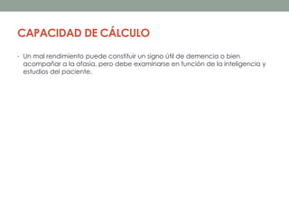 CAPACIDAD DE CÁLCULO
• Un mal rendimiento puede constituir un signo útil de demencia o bien
acompañar a la afasia, pero debe examinarse en función de la inteligencia y
estudios del paciente.
 