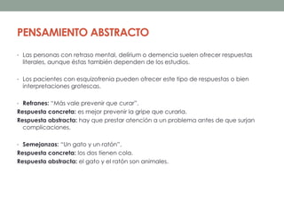 PENSAMIENTO ABSTRACTO
• Las personas con retraso mental, delírium o demencia suelen ofrecer respuestas
literales, aunque éstas también dependen de los estudios.
• Los pacientes con esquizofrenia pueden ofrecer este tipo de respuestas o bien
interpretaciones grotescas.
• Refranes: “Más vale prevenir que curar”.
Respuesta concreta: es mejor prevenir la gripe que curarla.
Respuesta abstracta: hay que prestar atención a un problema antes de que surjan
complicaciones.
• Semejanzas: “Un gato y un ratón”.
Respuesta concreta: los dos tienen cola.
Respuesta abstracta: el gato y el ratón son animales.
 
