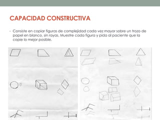 CAPACIDAD CONSTRUCTIVA
• Consiste en copiar figuras de complejidad cada vez mayor sobre un trozo de
papel en blanco, sin rayas. Muestre cada figura y pida al paciente que la
copie lo mejor posible.
 