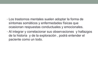 • Los trastornos mentales suelen adoptar la forma de
síntomas somáticos y enfermedades físicas que
ocasionan respuestas conductuales y emocionales.
• Al integrar y correlacionar sus observaciones y hallazgos
de la historia y de la exploración , podrá entender el
paciente como un todo.
 