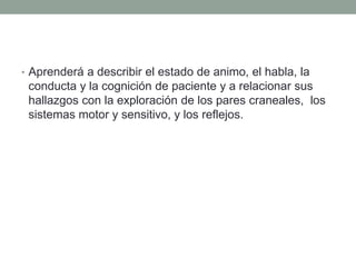 • Aprenderá a describir el estado de animo, el habla, la
conducta y la cognición de paciente y a relacionar sus
hallazgos con la exploración de los pares craneales, los
sistemas motor y sensitivo, y los reflejos.
 