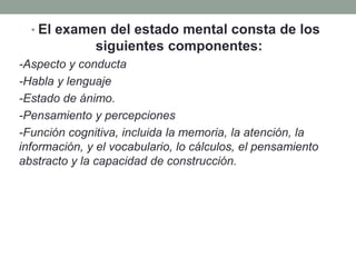 • El examen del estado mental consta de los
siguientes componentes:
-Aspecto y conducta
-Habla y lenguaje
-Estado de ánimo.
-Pensamiento y percepciones
-Función cognitiva, incluida la memoria, la atención, la
información, y el vocabulario, lo cálculos, el pensamiento
abstracto y la capacidad de construcción.
 