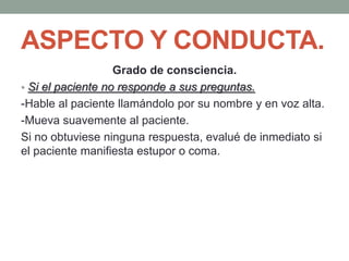 ASPECTO Y CONDUCTA.
Grado de consciencia.
• Si el paciente no responde a sus preguntas.
-Hable al paciente llamándolo por su nombre y en voz alta.
-Mueva suavemente al paciente.
Si no obtuviese ninguna respuesta, evalué de inmediato si
el paciente manifiesta estupor o coma.
 