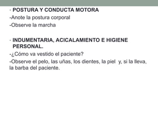 • POSTURA Y CONDUCTA MOTORA
-Anote la postura corporal
-Observe la marcha
• INDUMENTARIA, ACICALAMIENTO E HIGIENE
PERSONAL.
-¿Cómo va vestido el paciente?
-Observe el pelo, las uñas, los dientes, la piel y, si la lleva,
la barba del paciente.
 