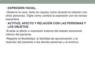 • EXPRESIÓN FACIAL.
-Observe la cara, tanto en reposo como durante la relación con
otras personas. Vigile cómo cambia la expresión con los temas
expuestos.
• ACTITUD, AFECTO Y RELACIÓN CON LAS PERSONAS Y
LOS OBJETOS.
-Evalúe al afecto o expresión externa del estado emocional
interno del paciente.
-Registre la flexibilidad, la facilidad de aproximación y la
reacción del paciente a las demás personas y al entorno.
 