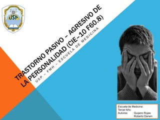 Trastorno pasivo – agresivo de la personalidad (CIE–10 F60.8) USP – FMH – Escuela de medicina Escuela de Medicina Tercer Año Autores: Quijano Rojas 	Roberto Darwin 