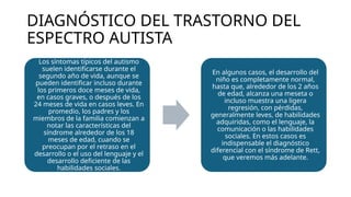 DIAGNÓSTICO DEL TRASTORNO DEL
ESPECTRO AUTISTA
Los síntomas típicos del autismo
suelen identificarse durante el
segundo año de vida, aunque se
pueden identificar incluso durante
los primeros doce meses de vida,
en casos graves, o después de los
24 meses de vida en casos leves. En
promedio, los padres y los
miembros de la familia comienzan a
notar las características del
síndrome alrededor de los 18
meses de edad, cuando se
preocupan por el retraso en el
desarrollo o el uso del lenguaje y el
desarrollo deficiente de las
habilidades sociales.
En algunos casos, el desarrollo del
niño es completamente normal,
hasta que, alrededor de los 2 años
de edad, alcanza una meseta o
incluso muestra una ligera
regresión, con pérdidas,
generalmente leves, de habilidades
adquiridas, como el lenguaje, la
comunicación o las habilidades
sociales. En estos casos es
indispensable el diagnóstico
diferencial con el síndrome de Rett,
que veremos más adelante.
 