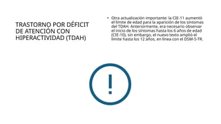 TRASTORNO POR DÉFICIT
DE ATENCIÓN CON
HIPERACTIVIDAD (TDAH)
• Otra actualización importante: la CIE-11 aumentó
el límite de edad para la aparición de los síntomas
del TDAH. Anteriormente, era necesario observar
el inicio de los síntomas hasta los 6 años de edad
(CIE-10), sin embargo, el nuevo texto amplió el
límite hasta los 12 años, en línea con el DSM-5-TR.
 