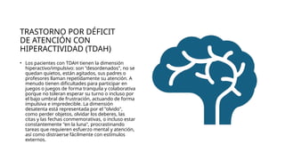 TRASTORNO POR DÉFICIT
DE ATENCIÓN CON
HIPERACTIVIDAD (TDAH)
• Los pacientes con TDAH tienen la dimensión
hiperactivo/impulsivo: son "desordenados", no se
quedan quietos, están agitados, sus padres o
profesores llaman repetidamente su atención. A
menudo tienen dificultades para participar en
juegos o juegos de forma tranquila y colaborativa
porque no toleran esperar su turno o incluso por
el bajo umbral de frustración, actuando de forma
impulsiva e impredecible. La dimensión
desatenta está representada por el "olvido",
como perder objetos, olvidar los deberes, las
citas y las fechas conmemorativas, o incluso estar
constantemente "en la luna", procrastinando
tareas que requieren esfuerzo mental y atención,
así como distraerse fácilmente con estímulos
externos.
 