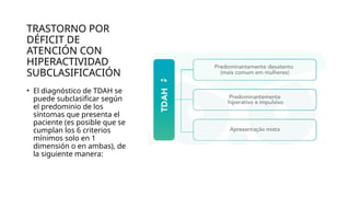 TRASTORNO POR
DÉFICIT DE
ATENCIÓN CON
HIPERACTIVIDAD
SUBCLASIFICACIÓN
• El diagnóstico de TDAH se
puede subclasificar según
el predominio de los
síntomas que presenta el
paciente (es posible que se
cumplan los 6 criterios
mínimos solo en 1
dimensión o en ambas), de
la siguiente manera:
 