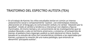 TRASTORNO DEL ESPECTRO AUTISTA (TEA)
• En el trabajo de Kanner, los niños estudiados tenían en común un intenso
aislacionismo social o comportamiento "autista", con estereotipias motoras,
alteraciones en el lenguaje y la comunicación verbal y no verbal, "obsesión por la
igualdad", miedo al cambio y tendencia a interactuar con objetos y figuras
inanimados. Al mismo tiempo y sin conocimiento de las investigaciones que se
estaban llevando a cabo en territorio americano, y viceversa, el compatriota de
Kanner, el pediatra Hans Asperger, publicó su tesis doctoral en Viena, Austria,
basada en su estudio de niños con características similares a las reportadas por
Kanner, y propuso la creación de una nueva patología, que entonces se
denominó "psicopatía autista".
 