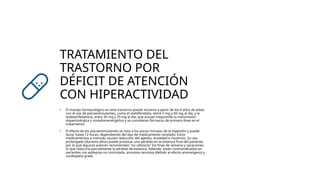 TRATAMIENTO DEL
TRASTORNO POR
DÉFICIT DE ATENCIÓN
CON HIPERACTIVIDAD
• El manejo farmacológico en este trastorno puede iniciarse a partir de los 6 años de edad,
con el uso de psicoestimulantes, como el metilfenidato, entre 5 mg y 60 mg al día, y la
lisdexanfetamina, entre 30 mg y 70 mg al día, que actúan mejorando la transmisión
dopaminérgica y noradrenenergética y se consideran fármacos de primera línea en el
tratamiento.
• El efecto de los psicoestimulantes se nota a los pocos minutos de la ingestión y puede
durar hasta 12 horas, dependiendo del tipo de medicamento recetado. Estos
medicamentos a menudo causan reducción del apetito, ansiedad e insomnio. Su uso
prolongado (durante años) puede provocar una pérdida en la estatura final del paciente,
por lo que algunos autores recomiendan "no utilizarlo" los fines de semana y vacaciones,
lo que reduciría parcialmente la pérdida de estatura. Además, están contraindicados en
pacientes con epilepsia no controlada, anorexia nerviosa (debido al efecto anorexígeno) y
cardiopatía grave
 