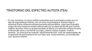 TRASTORNO DEL ESPECTRO AUTISTA (TEA)
• En ese momento, la ciencia médica postulaba que la psicopatía autista era un
tipo de esquizofrenia infantil, con un inicio muy temprano. Kanner, bajo la
entonces fuerte influencia del pensamiento psicoanalítico, creyó que el posible
origen de este trastorno estaba relacionado con su observación de que muchas
madres de estos niños no proporcionaban el afecto y la atención necesarios para
el desarrollo sano y normal de sus hijos, y llamó a estas mujeres "madres
neveras". Se creía que las mujeres "afectivamente frías" eran las responsables de
la aparición de este trastorno en sus hijos, que, hasta entonces, se consideraba
una "psicosis infantil".
 