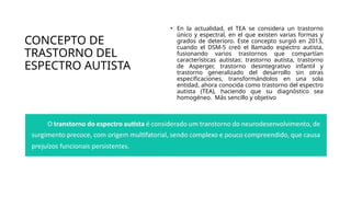 CONCEPTO DE
TRASTORNO DEL
ESPECTRO AUTISTA
• En la actualidad, el TEA se considera un trastorno
único y espectral, en el que existen varias formas y
grados de deterioro. Este concepto surgió en 2013,
cuando el DSM-5 creó el llamado espectro autista,
fusionando varios trastornos que compartían
características autistas: trastorno autista, trastorno
de Asperger, trastorno desintegrativo infantil y
trastorno generalizado del desarrollo sin otras
especificaciones, transformándolos en una sola
entidad, ahora conocida como trastorno del espectro
autista (TEA), haciendo que su diagnóstico sea
homogéneo. Más sencillo y objetivo
 