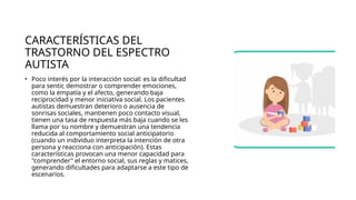 CARACTERÍSTICAS DEL
TRASTORNO DEL ESPECTRO
AUTISTA
• Poco interés por la interacción social: es la dificultad
para sentir, demostrar o comprender emociones,
como la empatía y el afecto, generando baja
reciprocidad y menor iniciativa social. Los pacientes
autistas demuestran deterioro o ausencia de
sonrisas sociales, mantienen poco contacto visual,
tienen una tasa de respuesta más baja cuando se les
llama por su nombre y demuestran una tendencia
reducida al comportamiento social anticipatorio
(cuando un individuo interpreta la intención de otra
persona y reacciona con anticipación). Estas
características provocan una menor capacidad para
"comprender" el entorno social, sus reglas y matices,
generando dificultades para adaptarse a este tipo de
escenarios.
 