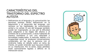 CARACTERÍSTICAS DEL
TRASTORNO DEL ESPECTRO
AUTISTA
• Deficiencias en el lenguaje y la comunicación: las
personas autistas tienen deficiencias en la
adquisición y el desarrollo del lenguaje, con
retrasos en las habilidades de comunicación
verbal y no verbal. El uso del lenguaje también
puede ser inapropiado, ya sea por la dificultad
para adaptarse a las reglas del idioma o al
contexto de la conversación, a veces hablando de
manera monótona o con una velocidad o
formalidad inadecuadas. A menudo, debido a la
incapacidad social, se producen conversaciones
unilaterales, en las que la persona con el
síndrome habla en detalle sobre un tema de
interés, sin poder entender que hay poco interés
en su interlocutor. Por lo tanto, estas pérdidas
están estrictamente ligadas a déficits en la
interacción social.
 