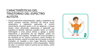 CARACTERÍSTICAS DEL
TRASTORNO DEL ESPECTRO
AUTISTA
• Comportamiento estereotipado, rígido y repetitivo: los
niños autistas realizan acciones de forma ritual,
sistemática y repetitiva, aplicando el mismo
movimiento muchas veces y sin un objetivo, o pasan
largos ratos alineando, separando o apilando sus
juguetes al detalle. Además, pueden tener un interés
restringido a unos pocos temas y apego a partes
específicas y peculiares de los objetos, como los
cordones de sus zapatos. También son muy sensibles a
los cambios en su rutina o entorno, como cambiar el
tipo de comida, invertir el orden de sus tareas o incluso
trasladar un mueble a otro lugar. Muchos también
tienen estereotipias motoras, como chasquidos, "aleteo
de alas" o caminar sobre la punta de los dedos, como
una bailarina.
 