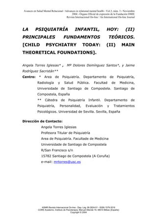 Avances en Salud Mental Relacional / Advances in relational mental health - Vol.3, núm. 3 - Noviembre
2004 - Órgano Oficial de expresión de la Fundación OMIE
Revista Internacional On-line / An International On-line Journal
ASMR Revista Internacional On-line - Dep. Leg. BI-2824-01 - ISSN 1579-3516
CORE Academic, Instituto de Psicoterapia, Manuel Allende 19, 48010 Bilbao (España)
Copyright © 2004
LA PSIQUIATRÍA INFANTIL, HOY: (II)
PRINCIPALES FUNDAMENTOS TEÓRICOS.
[CHILD PSYCHIATRY TODAY: (II) MAIN
THEORETICAL FOUNDATIONS].
Angela Torres Iglesias* , Mª Dolores Domínguez Santos*, y Jaime
Rodríguez Sacristán**
Centro: * Area de Psiquiatría. Departamento de Psiquiatría,
Radiología y Salud Pública. Facultad de Medicina,
Universidade de Santiago de Compostela. Santiago de
Compostela, España
** Cátedra de Psiquiatría Infantil. Departamento de
Psiquiatría, Personalidad, Evaluación y Tratamientos
Psicológicos. Universidad de Sevilla. Sevilla, España
Dirección de Contacto:
Angela Torres Iglesias
Profesora Titular de Psiquiatría
Area de Psiquiatría. Facultade de Medicina
Universidade de Santiago de Compostela
R/San Francisco s/n
15782 Santiago de Compostela (A Coruña)
e-mail: mrtorres@usc.es
 