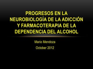 PROGRESOS EN LA
NEUROBIOLOGÍA DE LA ADICCIÓN
   Y FARMACOTERAPIA DE LA
  DEPENDENCIA DEL ALCOHOL
         Mario Mendoza
         October 2012
 