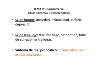 TEMA 2: Esquizofrenia:
           Otros síntomas o características

• Sx de humor: ansiedad, irritabilidad, euforia,
  depresión.

• Sx de lenguaje: discurso vago, sin sentido, falta
  de conexión entre ideas.

• Síntoma de mal pronóstico: Incapacidad para
  acabar una tarea.
 