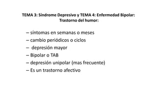 TEMA 3: Síndrome Depresivo y TEMA 4: Enfermedad Bipolar:
                  Trastorno del humor:

  – síntomas en semanas o meses
  – cambio periódicos o ciclos
  – depresión mayor
  – Bipolar o TAB
  – depresión unipolar (mas frecuente)
  – Es un trastorno afectivo
 