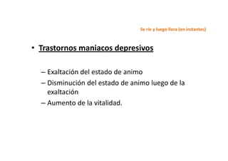 Se ríe y luego llora (en instantes)



• Trastornos maniacos depresivos

  – Exaltación del estado de animo
  – Disminución del estado de animo luego de la
    exaltación
  – Aumento de la vitalidad.
 