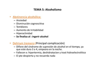 TEMA 5: Alcoholismo

• Abstinencia alcohólica:
   –   Ansiedad
   –   Disminución cognoscitiva
   –   Temblores
   –   Aumento de Irritabilidad
   –   Hiperactividad
   –   Se finaliza al : ingerir alcohol

• Delirium tremens:(Principal complicación)
   – Difiere del síndrome de supresión de alcohol en el tiempo, ya
     que este dura 3 a 4, empeora en la noche.
   – Fallecen x: hipertermia, deshidratacion y trast hidroelectrolitico
   – El pte despierta y no recuerda nada
 