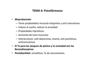 TEMA 6: Psicofármacos

• Meprobamato
   – Tiene propiedades musculo relajantes y anti convulsivas
   – Induce al sueño, reduce la ansiedad
   – Propiedades hipnóticas
   – Aumento de tono muscular
   – Interacciones: anti depresivos, etanol, anti psicóticos,
      anticonvulsivos
• El Tx para los ataques de pánico y la ansiedad son las
  Benzodiacepinas
• Pentobarbital: ansiolítico, Tx de convulsiones.
 