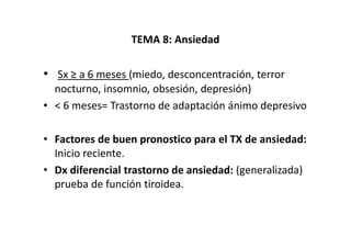 TEMA 8: Ansiedad

• Sx ≥ a 6 meses (miedo, desconcentración, terror
  nocturno, insomnio, obsesión, depresión)
• < 6 meses= Trastorno de adaptación ánimo depresivo

• Factores de buen pronostico para el TX de ansiedad:
  Inicio reciente.
• Dx diferencial trastorno de ansiedad: (generalizada)
  prueba de función tiroidea.
 
