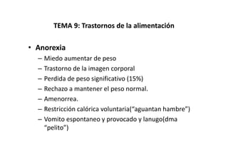 TEMA 9: Trastornos de la alimentación

• Anorexia
  –   Miedo aumentar de peso
  –   Trastorno de la imagen corporal
  –   Perdida de peso significativo (15%)
  –   Rechazo a mantener el peso normal.
  –   Amenorrea.
  –   Restricción calórica voluntaria(“aguantan hambre”)
  –   Vomito espontaneo y provocado y lanugo(dma
      “pelito”)
 