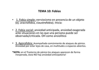 TEMA 10: Fobias

• 1. Fobia simple: nerviosismo en presencia de un objeto
  (ej: aracnofobia, claustrofobia). Inicia:

• 2. Fobia social: ansiedad anticipada, ansiedad exagerada
  ante situaciones en las que una persona puede ser
  observada/criticada. OH como ansiolítico

• 3. Agorafobia: Acompañada comúnmente de ataques de pánico.
  Ansiedad por estar lejos de casa, en multitudes o espacios abiertos.

*NOTA: en el Trastorno de pánico los ataques aparecen de forma
  inesperada, ósea NO hay ansiedad anticipatoria!
 