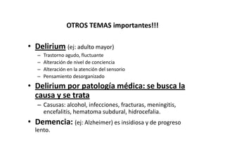 OTROS TEMAS importantes!!!

• Delirium (ej: adulto mayor)
   –   Trastorno agudo, fluctuante
   –   Alteración de nivel de conciencia
   –   Alteración en la atención del sensorio
   –   Pensamiento desorganizado
• Delirium por patología médica: se busca la
  causa y se trata
   – Casusas: alcohol, infecciones, fracturas, meningitis,
     encefalitis, hematoma subdural, hidrocefalia.
• Demencia: (ej: Alzheimer) es insidiosa y de progreso
  lento.
 
