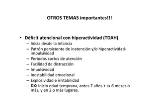 OTROS TEMAS importantes!!!


• Déficit atencional con hiperactividad (TDAH)
   – Inicia desde la infancia
   – Patrón persistente de inatención y/o hiperactividad-
     impulsividad
   – Periodos cortos de atención
   – Facilidad de distracción
   – Impulsividad
   – Inestabilidad emocional
   – Explosividad e irritabilidad
   – DX: inicio edad temprana, antes 7 años + sx 6 meses o
     más, y en 2 o más lugares.
 