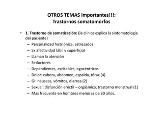 OTROS TEMAS importantes!!!:
                 Trastornos somatomorfos

• 1. Trastorno de somatización: (la clínica explica la sintomatología
  del paciente)
   – Personalidad histriónica, estresados
   – Sx afectividad lábil y superficial
   – Llaman la atención
   – Seductores
   – Dependientes, excitables, egocéntricos
   – Dolor: cabeza, abdomen, espalda, tórax (4)
   – GI: nauseas, vómitos, diarrea (2)
   – Sexual: disfunción eréctil – orgásmica, trastorno menstrual (1)
   – Mas frecuente en hombres menores de 30 años.
 