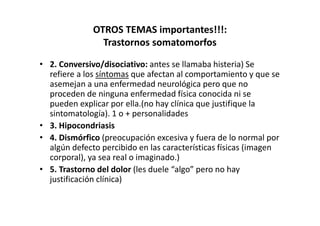 OTROS TEMAS importantes!!!:
                Trastornos somatomorfos

• 2. Conversivo/disociativo: antes se llamaba histeria) Se
  refiere a los síntomas que afectan al comportamiento y que se
  asemejan a una enfermedad neurológica pero que no
  proceden de ninguna enfermedad física conocida ni se
  pueden explicar por ella.(no hay clínica que justifique la
  sintomatología). 1 o + personalidades
• 3. Hipocondriasis
• 4. Dismórfico (preocupación excesiva y fuera de lo normal por
  algún defecto percibido en las características físicas (imagen
  corporal), ya sea real o imaginado.)
• 5. Trastorno del dolor (les duele “algo” pero no hay
  justificación clínica)
 
