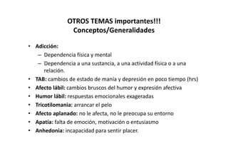 OTROS TEMAS importantes!!!
                Conceptos/Generalidades

• Adicción:
   – Dependencia física y mental
   – Dependencia a una sustancia, a una actividad física o a una
      relación.
• TAB: cambios de estado de manía y depresión en poco tiempo (hrs)
• Afecto lábil: cambios bruscos del humor y expresión afectiva
• Humor lábil: respuestas emocionales exageradas
• Tricotilomania: arrancar el pelo
• Afecto aplanado: no le afecta, no le preocupa su entorno
• Apatía: falta de emoción, motivación o entusiasmo
• Anhedonia: incapacidad para sentir placer.
 