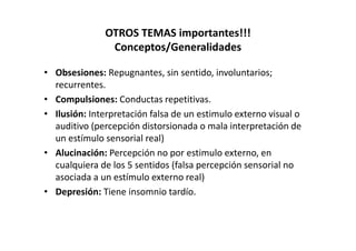 OTROS TEMAS importantes!!!
               Conceptos/Generalidades

• Obsesiones: Repugnantes, sin sentido, involuntarios;
  recurrentes.
• Compulsiones: Conductas repetitivas.
• Ilusión: Interpretación falsa de un estimulo externo visual o
  auditivo (percepción distorsionada o mala interpretación de
  un estímulo sensorial real)
• Alucinación: Percepción no por estimulo externo, en
  cualquiera de los 5 sentidos (falsa percepción sensorial no
  asociada a un estímulo externo real)
• Depresión: Tiene insomnio tardío.
 