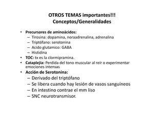 OTROS TEMAS importantes!!!
                Conceptos/Generalidades
• Precursores de aminoácidos:
   – Tirosina: dopamina, noraadrenalina, adrenalina
   – Triptófano: serotonina
   – Acido glutamico: GABA
   – Histidina
• TOC: tx es la clormipramina.
• Cataplejía: Perdida del tono muscular al reír o experimentar
  emociones intensas
• Acción de Serotonina:
   –   Derivado del triptófano
   –   Se libera cuando hay lesión de vasos sanguíneos
   –   En intestino contrae el mm liso
   –   SNC neurotransmisor.
 