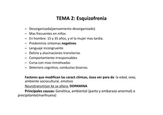 TEMA 2: Esquizofrenia
    –   Desorganizada(pensamiento desorganizado)
    –   Mas frecuentes en niños
    –   En hombre: 15 y 35 años, y el la mujer mas tardía.
    –   Predominio síntomas negativos
    –   Lenguaje incongruente
    –   Delirio y alucinaciones transitorias
    –   Comportamiento irresponsables
    –   Cursa con risas inmotivadas
    –   Deterioro cognitivo, conductas bizarras.

    Factores que modifican las caract clínicas, ósea ver para dx: la edad, sexo,
    ambiente sociocultural, emotivo
    Neurotransmisor ke se altera: DOPAMINA
    Principales causas: Genética, ambiental (parto y embarazo anormal) o
precipitante(marihuana)
 