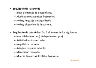 • Esquizofrenia Paranoide
   – Ideas delirantes de desconfianza
   – Alucinaciones auditivas frecuentes
   – No hay lenguaje desorganizado
   – No hay alteración de la postura.

• Esquizofrenia catatónica: Dx: 2 síntomas de los siguientes.
   – Inmovilidad motora (catalepsia o estupor)
   – Actividad motora excesiva
   – Negativismo extremo
   – Adoptan posturas extrañas
   – Manersimo marcado
   – Muecas llamativas: Ecolalia, Ecopraxia.
                                                      “Arremeda”
 