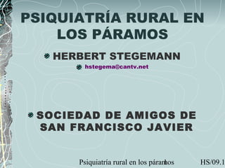 Psiquiatría rural en los páramos HS/09.11
PSIQUIATRÍA RURAL EN
LOS PÁRAMOS
HERBERT STEGEMANN
hstegema@cantv.net
SOCIEDAD DE AMIGOS DE
SAN FRANCISCO JAVIER
 
