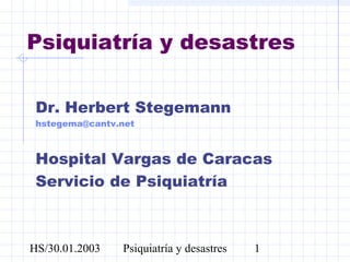 HS/30.01.2003 Psiquiatría y desastres 1
Psiquiatría y desastres
Dr. Herbert Stegemann
hstegema@cantv.net
Hospital Vargas de Caracas
Servicio de Psiquiatría
 