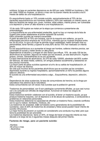 subtipos, la tasa en pacientes depresivos es de 400 por cada 100000 en hombres y 180
por cada 10000 en mujeres, un tercio o mas van ha aceran intento de suicidio a los 6
meses de salido de una hospitalización.

En esquizofrenia hasta un 10% comete suicidio, aproximadamente el 75% de los
pacientes esquizofrénicos son hombres solteros y 50% han realizado un intento previo, en
ellos los factores de riesgo son, joven, hombre, estar soltero, intento previo, ser vulnerable
a la depresión y tener un alta reciente a una hospitalización.

10 de cada 100 sujetos se matan,en la etapa que comienza a presentarse ala
sintomatologia.
La esquizofrenia es una enfermedad predecible, igual no hay un manejo de la lista de
hugerb para poder adelantarse al primer episodio de suicidio.
Ellos comenten suicidio de manera irreversible.
A partir de este10% el 75% son hombre, que en la mayoría son solteros, ya que la
enfermedad psicótica empieza de 15-25 a ños, mientras que en mujeres empieza entre
los 25-35 a ños, lo que a la mujer le permite mayor estabilidad, haber formado mas su
personalidad, tener familia y superar la crisis,50% de los 75% han realizado un intento
previo.
En los esquizofrénicos va a aumentar el riesgo ser hombre, solteros intentos previos, ser
vulnerable al suicido y haber tenido un alta previa.
Dependencia al alcohol y a drogas en otro factor que influye, 15% de cada 100 de los
alcohólicos se suicidan, algunos se matan por los excesos, ya sea desnutrición, hígado
grasos, cirrosis. Generalmente no es por accidente.
La tasa internacional de alcohólicos, es 270 de cada 100000, alrededor del 80% suelen
ser blancos, de edad media, solteros, sin amigos,aislados socialmente y bebedores en
ese preciso momento.
La mayor parte de estos suicidios aparecen al a ño de su salida de hospitalización, el
40% es mayor de 50a ños.
Se cree que muchos de los pacientes alcohólicos que se suicidan se los considero
deprimidos durante su ingreso hospitalario, aproximadamente un 50% ha perdido alguna
relación afectiva.
El suicidio es una enfermedad secundaria a algo... Esquizofrenia, depresión, adicción,
etc.

Dependencia de otras sustancias, la tasa de consumidores de heroína, es la droga por
naturaleza mas adictiva de la naturaleza.
Estos consumidores son 20 veces mas suicidas que la población general.

Trastornos de personalidad, son 9 son patologías sumamente difíciles, ya que casi nunca
van a la consulta son difíciles de diagnosticar, funcionan en todos los rasgos de
personalidad.
Estos trastornos también colaboran con el suicidio, el tener un trastorno ayuda, ya que
produce trastorne mayores, con el depresivo o el de abuso de sustancia, o conduciendo a
problemas en relaciones personales.
Estos trastornos deterioran la capacidad de afrontar un trastorno físico, creando conflictos
con lo que lo rodean, familiares, médicos, etc
Los trastornos de ansiedad, están se ñalados como generadores de la posibilidad de
suicidarse, caso el 20% de trastornos de ansiedad y fobia social pueden hacer intento de
suicidio infructuoso.
La mejor forma de prevenir un suicidio en considerarlo una conducta muy letal, pero que
tiene la posibilidad de ser previsible.
Los trastornos depresivos tiene un 40%, el riesgo de hacer el segundo intento es mas
elevado a lo largo de los 3 siguientes meses después del primer intento.

Factores de riesgo, para un paciente suicida:

-Hombre
-45 a ños o mas
- Alcohólico
 