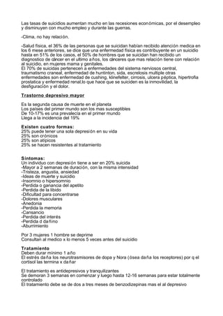Las tasas de suicidios aumentan mucho en las recesiones económicas, por el desempleo
y disminuyen con mucho empleo y durante las guerras.

-Clima, no hay relación.

-Salud física, el 36% de las personas que se suicidan habían recibido atención medica en
los 6 mese anteriores, se dice que una enfermedad física es contribuyente en un suicidio
hasta en 51% de los casos, el 50% de hombres que se suicidan han recibido un
diagnostico de cáncer en el ultimo a ños, los cánceres que mas relación tiene con relación
al suicidio, en mujeres mama y genitales.
El 70% de suicidas pertenecen a enfermedades del sistema nerviosos central,
traumatismo craneal, enfermedad de huntinton, sida, escrelosis multiple otras
enfermedades son enfermedad de cushing, klinefelter, cirrosis, ulcera péptica, hipertrofia
prostatica y enfermedad renal,lo que hace que se suiciden es la inmovilidad, la
desfiguración y el dolor.

Trastorno depresivo mayor

Es la segunda causa de muerte en el planeta
Los países del primer mundo son los mas susceptibles
De 10-17% es una prevalecía en el primer mundo
Llega a la incidencia del 19%

Existen cuatro formas:
25% puede tener una sola depresión en su vida
25% son crónicos
25% son atípicos
25% se hacen resistentes al tratamiento


Síntomas:
Un individuo con depresión tiene a ser en 20% suicida
-Mayor a 2 semanas de duración, con la misma intensidad
-Tristeza, angustia, ansiedad
-Ideas de muerte y suicidio
-Insomnio o hipersomnio
-Perdida o ganancia del apetito
-Perdida de la libido
-Dificultad para concentrarse
-Dolores musculares
-Anedonia
-Perdida la memoria
-Cansancio
-Perdida del interés
-Perdida d da ñino
-Aburrimiento

Por 3 mujeres 1 hombre se deprime
Consultan al medico x lo menos 5 veces antes del suicidio

Tratamiento
Deben durar mínimo 1 a ño
El estrés da ña los neurotrasmisores de dopa y Nora (ósea da ña los receptores) por q el
cortisol las termina x da ñar

El tratamiento es antidepresivos y tranquilizantes
Se demoran 3 semanas en comenzar y luego hasta 12-16 semanas para estar totalmente
controlado
El tratamiento debe se de dos a tres meses de benzodizepinas mas el al depresivo
 