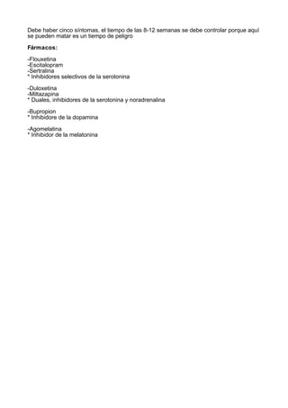 Debe haber cinco síntomas, el tiempo de las 8-12 semanas se debe controlar porque aquí
se pueden matar es un tiempo de peligro

Fármacos:

-Flouxetina
-Escitalopram
-Sertralina
* Inhibidores selectivos de la serotonina

-Duloxetina
-Miltazapina
* Duales, inhibidores de la serotonina y noradrenalina

-Bupropion
* Inhibidore de la dopamina

-Agomelatina
* Inhibidor de la melatonina
 