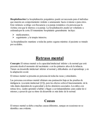 Hospitalización: La hospitalización psiquiátrica puede ser necesaria para el individuo 
que muestra un comportamiento violento o amenazante hacia sí mismo o para otros. 
Esta violencia se dirige con frecuencia a su pareja romántica o la persona que la 
víctima cree que le interesa a su pareja. La hospitalización puede ser voluntaria u 
ordenada por la corte. El tratamiento hospitalario generalmente incluye: 
 medicamentos. 
 seguimiento y la terapia intensiva. 
La hospitalización mantiene a todas las partes seguras mientras el paciente es tratado 
por su delirio. 
Retraso mental 
Concepto: El retraso mental es la capacidad intelectual inferior a la normal que está 
presente desde el momento del nacimiento o en los primeros años de la infancia. 
Tienen un desarrollo intelectual inferior al normal y dificultades en el aprendizaje y en 
la adaptación social. 
El retraso mental se presenta en personas de todas las razas y etnicidades. 
Las personas con retraso mental obtienen una puntuación baja en las pruebas de 
inteligencia (cociente intelectual [CI]), pero los efectos sobre el funcionamiento de la 
vida diaria dependen de su gravedad y de los deterioros asociados. Los niños con 
retraso leve, suelen aprender a hablar y llegan a ser independientes para cuidar de sí 
mismos, a pesar de que su ritmo de desarrollo es más lento de lo normal. 
Causas 
El retraso mental se debe a muchas causas diferentes, aunque en ocasiones no se 
identifica una evidente. 
 