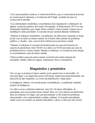 • Las causas genéticas incluyen el síndrome de Down, que es consecuencia de poseer 
un cromosoma 21 adicional, y el síndrome del X frágil, resultado de tener un 
cromosoma X anómalo. 
• Las enfermedades metabólicas son problemas de la degradación o eliminación de 
algunas sustancias químicas del cuerpo. Por ejemplo, la fenilcetonuria (FCU) es una 
enfermedad metabólica que origina lesión cerebral y retraso mental a menos que se 
modifique la dieta para limitar el consumo de una sustancia llamada fenilalanina. 
• Durante el embarazo tratamientos con radiación, las infecciones aumentan el riesgo 
de dar a luz un bebé con retraso mental. En el futuro bebé, además de problemas 
auditivos y visuales, virus como el de la rubéola provocan retraso mental. 
• Durante el embarazo el consumo de alcohol puede ser causa del trastorno de 
espectro de alcoholismo fetal (TEAF). Los niños con TEAF presentan una serie de 
problemas físicos y retraso mental. Durante el embarazo, el consumo de otras drogas 
es ocasionalmente causa de retraso mental. 
• Otras posibles causas de retraso mental son lesión del cerebro después del 
nacimiento debido a falta de oxígeno, traumatismo físico o desnutrición 
Diagnóstico y pronóstico 
Una vez que se produce el retraso mental, por lo general éste es irreversible. Es 
necesario llegar a un diagnóstico precoz del retraso mental para poder determinar una 
educación de tipo terapéutico así como una planificación a largo plazo. 
La inteligencia inferior a la normal puede ser identificada y cuantificada mediante 
pruebas de inteligencia. 
Los niños con un coeficiente intelectual entre 69 y 84 tienen dificultades de 
aprendizaje pero no presentan retraso mental. Rara vez se les detecta esta deficiencia 
antes de comenzar el colegio, sino que precisamente es allí donde los problemas 
educacionales y de comportamiento resultan evidentes. Con ayuda especializada, 
suelen cursar sus estudios sin grandes dificultades y llevan a cabo una vida normal. 
 