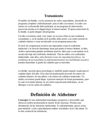 Tratamiento 
El médico de familia, con la asistencia de varios especialistas, desarrolla un 
programa completo e individualizado para el niño con retraso. Un niño con 
retraso en su desarrollo debe participar en un programa de intervención 
precoz tan pronto se le diagnostique el retraso mental. El apoyo emocional de 
la familia es parte integral del programa. 
Un niño con retraso suele vivir mejor en su casa o bien en una residencia 
comunitaria y, en la medida de lo posible, debe asistir a un centro normal de 
cuidados diurnos o estar involucrado en un programa preescolar. 
El nivel de competencia social es tan importante como el coeficiente 
intelectual a la hora de determinar hasta qué punto el retraso limitará al niño. 
Ambos representan grandes problemas para los niños que se encuentran en la 
escala más baja del coeficiente intelectual. Para los niños con coeficientes 
intelectuales más altos, otros factores (como los impedimentos físicos, los 
problemas de personalidad, la enfermedad mental y las habilidades sociales) 
pueden determinar el grado de cuidados que se necesitan. 
La familia necesita apoyo psicológico y también puede requerir ayuda para el 
cuidado diario del niño. Esta clase de ayuda puede provenir de centros de 
cuidados diurnos, de una niñera y de centros de cuidados temporales. Un 
adulto con retraso puede llegar a precisar atención de forma permanente, para 
lo cual se le puede internar en un centro especial para deficientes, en un 
albergue o en un centro de cuidados. 
Definición de Alzheimer 
Concepto: Es una enfermedad neurológica progresiva e irreversible que 
afecta al cerebro produciendo la muerte de las neuronas. Produce una 
disminución de las funciones intelectuales lo suficientemente graves como 
para interferir con la capacidad para realizar actividades de la vida diaria. Es 
la más común de las demencias. 
 